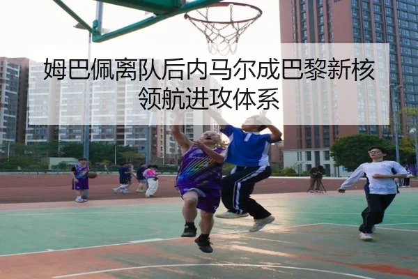 姆巴佩离队后内马尔成巴黎新核 领航进攻体系