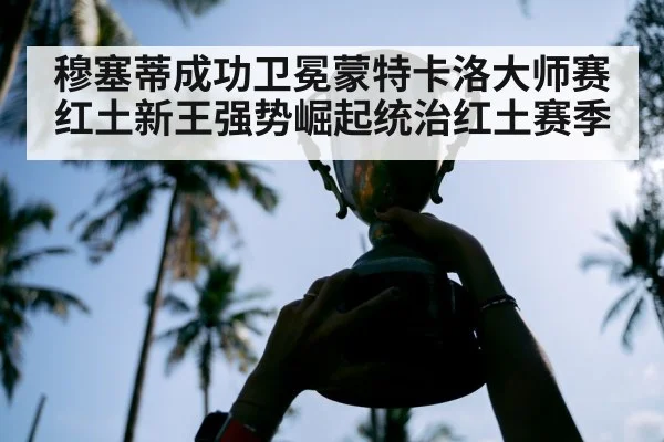 穆塞蒂成功卫冕蒙特卡洛大师赛红土新王强势崛起统治红土赛季
