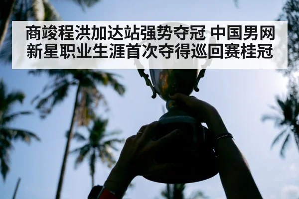 商竣程洪加达站强势夺冠 中国男网新星职业生涯首次夺得巡回赛桂冠