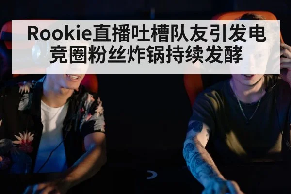 Rookie直播吐槽队友引发电竞圈粉丝炸锅持续发酵
