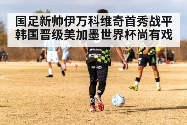 国足新帅伊万科维奇首秀战平韩国晋级美加墨世界杯尚有戏