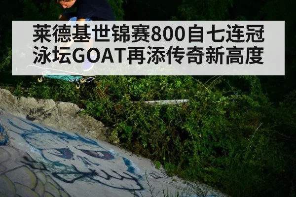 莱德基世锦赛800自七连冠 泳坛GOAT再添传奇新高度